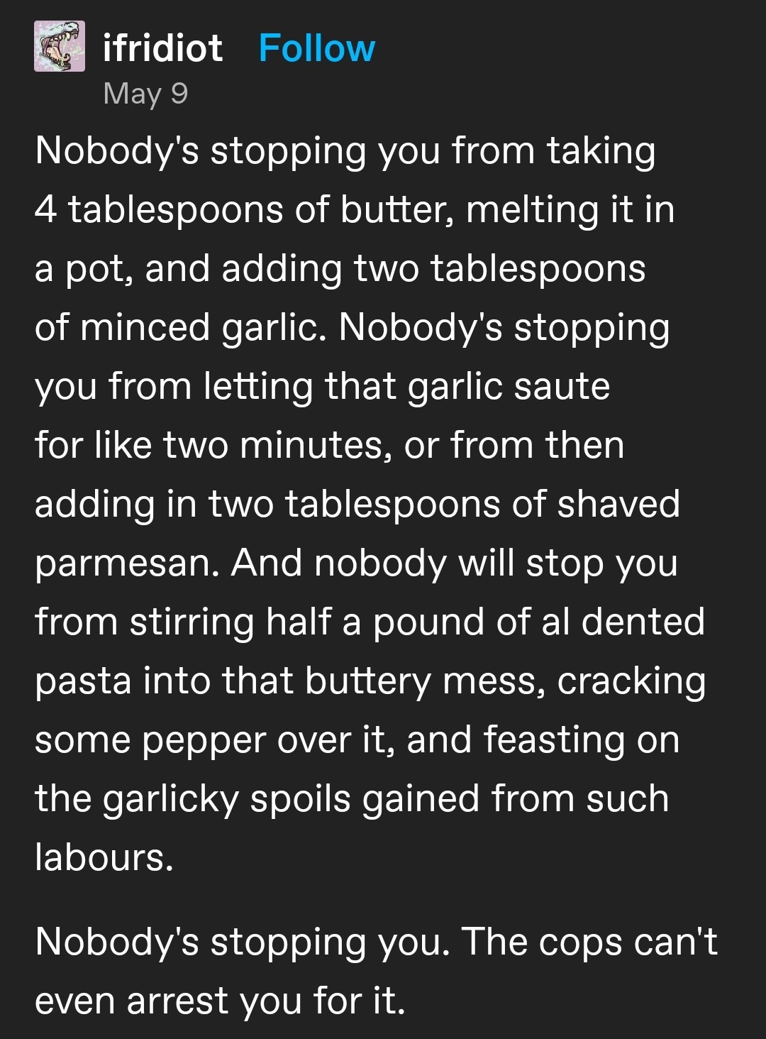 A tumblr post by ifridiot, which says: Nobody's stopping you from taking 4 tablespoons of butter, melting it in a pot, and adding two tablespoons of minced garlic. Nobody's stopping you from letting that garlic saute for like two minutes, or from then adding in two tablespoons of shaved parmesan. And nobody will stop you from stirring half a pound of al dented pasta into that buttery mess, cracking some pepper over it, and feasting on the garlicky spoils gained from such labours. Nobody's stopping you. The cops can't even arrest you for it.